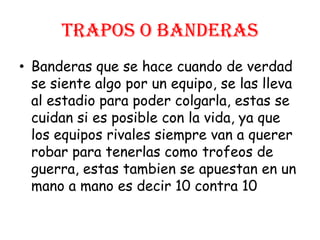 TRAPOS O BANDERAS
• Banderas que se hace cuando de verdad
se siente algo por un equipo, se las lleva
al estadio para poder colgarla, estas se
cuidan si es posible con la vida, ya que
los equipos rivales siempre van a querer
robar para tenerlas como trofeos de
guerra, estas tambien se apuestan en un
mano a mano es decir 10 contra 10
 