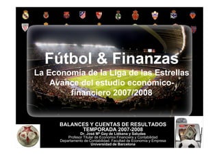 Fútbol & Finanzas
         La Economía de la Liga de las Estrellas
             Avance del estudio económico-
                 financiero 2007/2008


                         BALANCES Y CUENTAS DE RESULTADOS
                               TEMPORADA 2007-2008
                                       Dr. José Mª Gay de Liébana y Saludas
                                Profesor Titular de Economía Financiera y Contabilidad
                          Departamento de Contabilidad. Facultad de Economía y Empresa
                                              Universidad de Barcelona
Fútbol y Finanzas: Radiografía económica y financiera del fútbol español 2007/08. JM Gay de Liébana y Saludas   1
 