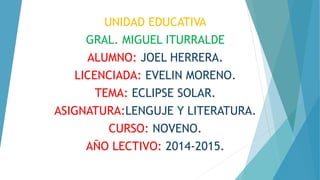 UNIDAD EDUCATIVA
GRAL. MIGUEL ITURRALDE
ALUMNO: JOEL HERRERA.
LICENCIADA: EVELIN MORENO.
TEMA: ECLIPSE SOLAR.
ASIGNATURA:LENGUJE Y LITERATURA.
CURSO: NOVENO.
AÑO LECTIVO: 2014-2015.
 