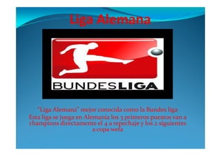 “Liga Alemana” mejor conocida como la Bundes liga
Esta liga se juega en Alemania los 3 primeros puestos van a
champions directamente el 4 a repechaje y los 2 siguientes
a copa wefa
 