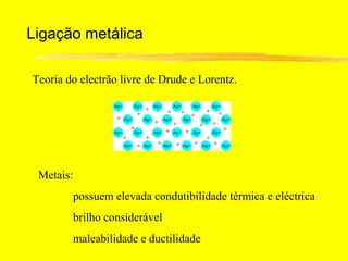 Ligação metálica

Teoria do electrão livre de Drude e Lorentz.




 Metais:
        possuem elevada condutibilidade térmica e eléctrica
        brilho considerável
        maleabilidade e ductilidade
 