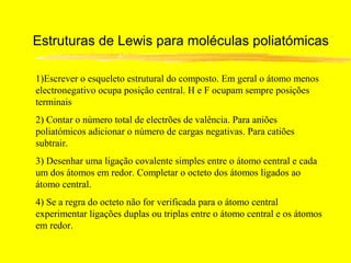 Estruturas de Lewis para moléculas poliatómicas

1)Escrever o esqueleto estrutural do composto. Em geral o átomo menos
electronegativo ocupa posição central. H e F ocupam sempre posições
terminais
2) Contar o número total de electrões de valência. Para aniões
poliatómicos adicionar o número de cargas negativas. Para catiões
subtrair.
3) Desenhar uma ligação covalente simples entre o átomo central e cada
um dos átomos em redor. Completar o octeto dos átomos ligados ao
átomo central.
4) Se a regra do octeto não for verificada para o átomo central
experimentar ligações duplas ou triplas entre o átomo central e os átomos
em redor.
 