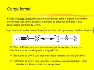 Carga formal

 Chama-se carga formal de um átomo à diferença entre o número de electrões
 de valência num átomo isolado e o número de electrões atribuído a esse
 átomo numa estrutura de Lewis.
                                                                           1                        
Carga formal = nº total de e - de valência - nº total de e - não ligantes + nº total de e - ligantes
                                                                           2                        




     Para moléculas neutras a soma das cargas formais tem de ser zero.
    Para iões a soma tem de igualar a carga do ião.

     Estruturas de Lewis com menores cargas formais são mais prováveis
     Estruturas de Lewis mais prováveis quando as cargas negativas estão
           situadas nos átomos mais electronegativos.
 