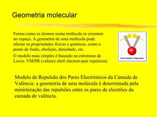 Geometria molecular

Forma como os átomos numa molécula se orientam
no espaço. A geometria de uma molécula pode
afectar as propriedades físicas e químicas, como o
ponto de fusão, ebulição, densidade, etc.
O modelo mais simples é baseado na estruturas de
Lewis: VSEPR (valence shell electron-pair repulsion)


Modelo de Repulsão dos Pares Electrónicos da Camada de
Valência: a geometria de uma molécula é determinada pela
minimização das repulsões entre os pares de electrões da
camada de valência.
 