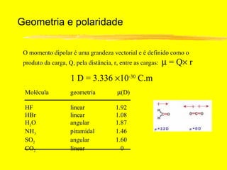 Geometria e polaridade

 O momento dipolar é uma grandeza vectorial e é definido como o
 produto da carga, Q, pela distância, r, entre as cargas:   µ = Q× r
                    1 D = 3.336 ×10-30 C.m
 Molécula           geometria           µ(D)

 HF                 linear             1.92
 HBr                linear             1.08
 H2 O               angular            1.87
 NH3                piramidal          1.46
 SO2                angular            1.60
 CO2                linear               0
 