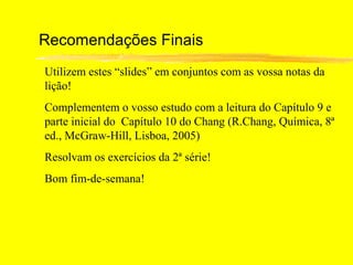 Recomendações Finais
Utilizem estes “slides” em conjuntos com as vossa notas da
lição!
Complementem o vosso estudo com a leitura do Capítulo 9 e
parte inicial do Capítulo 10 do Chang (R.Chang, Química, 8ª
ed., McGraw-Hill, Lisboa, 2005)
Resolvam os exercícios da 2ª série!
Bom fim-de-semana!
 