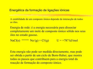 Energética da formação de ligações iónicas

A estabilidade de um composto iónico depende da interacção de todos
os iões.

Energia de rede: é a energia necessária para dissociar
completamente um mole de composto iónico sólido nos seus
iões no estado gasoso.
NaCl(s)           Na+(g) + Cl-(g)         U = +787 kJ/mol


Esta energia não pode ser medida directamente, mas pode
ser obtida a partir de um ciclo de Born-Haber, que mostra
todos os passos que contribuem para a energia total da
reacção de formação do composto iónico.
 