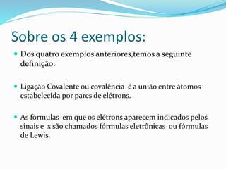 Sobre os 4 exemplos: 
 Dos quatro exemplos anteriores,temos a seguinte 
definição: 
 Ligação Covalente ou covalência é a união entre átomos 
estabelecida por pares de elétrons. 
 As fórmulas em que os elétrons aparecem indicados pelos 
sinais e x são chamados fórmulas eletrônicas ou fórmulas 
de Lewis. 
 