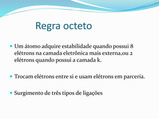 Regra octeto 
 Um átomo adquire estabilidade quando possui 8 
elétrons na camada eletrônica mais externa,ou 2 
elétrons quando possui a camada k. 
 Trocam elétrons entre si e usam elétrons em parceria. 
 Surgimento de três tipos de ligações 
 