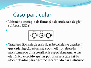 Caso particular 
 Vejamos o exemplo da formação da molécula de gás 
sulfuroso [SO2] 
 
 Trata-se não mais de uma ligação covalente usual,em 
que cada ligação é formada por 1 elétron de cada 
átomo,mas de uma covalência especial,na qual o par 
eletrônico é cedido apenas por uma seta que vai do 
átomo doador para o átomo receptor do par eletrônico. 
 