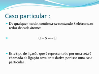 Caso particular : 
 De qualquer modo ,continua-se contando 8 elétrons ao 
redor de cada átomo: 
 O = S ---› O 
 Este tipo de ligação que é representado por uma seta é 
chamada de ligação covalente dativa,por isso uma caso 
particular . 
