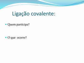 Ligação covalente: 
 Quem participa? 
 O que ocorre? 
 