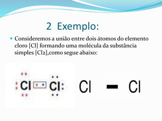 2 Exemplo: 
 Consideremos a união entre dois átomos do elemento 
cloro [Cl] formando uma molécula da substância 
simples [Cl2],como segue abaixo: 
 