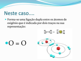 Neste caso.... 
 Forma-se uma ligação dupla entre os átomos de 
oxigênio que é indicada por dois traços na sua 
representação: 
O = O 
 