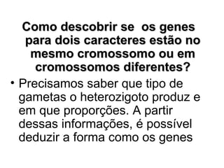 Como descobrir se os genes
para dois caracteres estão no
mesmo cromossomo ou em
cromossomos diferentes?
• Precisamos saber que tipo de
gametas o heterozigoto produz e
em que proporções. A partir
dessas informações, é possível
deduzir a forma como os genes

 