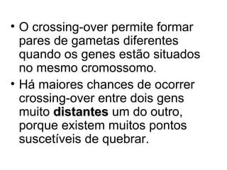 • O crossing-over permite formar
pares de gametas diferentes
quando os genes estão situados
no mesmo cromossomo.
• Há maiores chances de ocorrer
crossing-over entre dois gens
muito distantes um do outro,
porque existem muitos pontos
suscetíveis de quebrar.

 