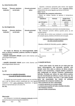 Ex2: Ácido Clorídrico (HCl)
Fórmula Fórmula eletrônica Fórmula estrututal
molecular ou de Lewis plana
Ex3: Gás Oxigênio (O2)
Fórmula Fórmula eletrônica Fórmula estrututal
molecular ou de Lewis plana
Em função da diferença de eletronegatividade (∆EN)
entre os átomos envolvidos, podemos classificar as ligações
covalentes como:
- LIGAÇÃO COVALENTE APOLAR: ocorre entre átomos com
eletronegatividade iguais.
Ex1: Cl2
- LIGAÇÃO COVALENTE POLAR ocorre entre átomos com
eletronegatividades diferentes.
Ex1: IF
Ex2: HCl
- Caso especial de LIGAÇÃO COVALENTE:
(chamada de ligação covalente dativa)
É a ligação que ocorre quando o átomo que vai contribuir
com o par de elétrons estiver estabilizado por uma ligação
covalente e tiver pares eletrônicos disponíveis. A ligação
dativa é representada por uma seta ().
Ex1: SO2
Observação:
Um composto é considerado composto molecular quando
apresenta exclusivamente ligações covalentes.
Ex(s): H2O CO2
Quando a estrutura apresenta pelo menos uma ligação
iônica o composto é considerado como composto iônico,
independente de outras ligações que tenha na fórmula.
Ex(s): Na2SO4
Propriedades dos compostos moleculares
- Podem ser sólidos, líquidos ou gasosos à temperatura
ambiente.
Substância Fórmula Estado Físico
(25ºC e 1 atm)
gás hidrogênio H2 gasoso
água H2O líquido
sacarose C12H22O11 sólido
- Apresentam temperatura de fusão e de ebulição baixas.
- Não conduzem corrente elétrica quando puros ou em
solução aquosa.
- Os ácidos são os únicos que conduzem a corrente elétrica
em solução aquosa, devido ao fenômeno de ionização.
CARACTER IÔNICO E CARACTER COVALENTE
DE UMA LIGAÇÃO QUÍMICA
- Obedece a REGRA DE PAULING,:quando a ∆EN for :
0 1,7
Ligação covalente
apolar
3) LIGAÇÃO METÁLICA
Ocorre entre metais. Os metais de um modo geral são
pouco eletronegativos, não exercendo, portanto, uma
atração muito forte sobre os elétrons da última camada.
Devido a esta característica, a ligação metálica constitui-se
pela configuração de retículos cristalinos, perfeitamente
definidos, formados por cátions de carga elétrica positiva
que são neutralizados por elétrons, os quais, neste caso, não
estão presos aos átomos, mas livres, o que explica grande
parte das propriedades dos metais. As principais
propriedades dos compostos metálicos são:
> bons condutores de calor e eletricidade;
> a maioria apresenta-se no estado sólido;
> a maioria possui pontos de fusão e ebulição elevados;
> são maleáveis e dúcteis;
> possuem brilho característico.
Ligação
iônica
Ligação covalente
polar
 