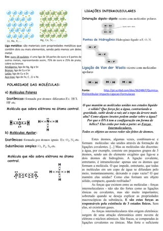 Liga metálica: são materiais com propriedades metálicas que
contêm dois ou mais elementos, sendo pelo menos um deles
metal.
Exs: ouro 18 quilates: é uma liga de 18 partes de ouro e 6 partes de
outros metais, representando assim, 75% de ouro e 25% de prata,
cobre ou bronze.
Amálgama: liga de Hg, Ag e Sn
Bronze: liga de Cu e Sn
Latão: liga de Cu e Zn
Aço Inox: liga de Fe, C , Cr e Ni.
Fonte: http://pt.scribd.com/doc/3624867/Quimica-
PreVestibular-Impacto-Ligacao-Formulacao
O que mantém as moléculas unidas nos estados líquido
e sólido? Que força faz a água, contrariando a
gravidade, subir desde a raiz até o topo da árvore mais
alta? Como alguns insetos podem andar sobre a água?
Por que o DNA tem a configuração em forma de
hélice? Elas estão por toda a parte: as Forças
Intermoleculares.
Todos os objetos ao nosso redor são feitos de átomos.
Estes átomos, algumas vezes, combinam-se e
formam moléculas: são unidos através da formação de
ligações covalentes. [...] Mas as moléculas são discretas:
a água, por exemplo, consiste em pequenos grupos de 3
átomos, sendo um do elemento oxigênio que liga-se a
dois átomos de hidrogênio. A ligação covalente,
entretanto, é intramolecular: apenas une os átomos que
formam a molécula. O que impede, entretanto, que todas
as moléculas em um copo de água se difundam pelo
meio, instantaneamente, deixando o copo vazio? O que
mantém elas unidas? Como elas formam um objeto
sólido, compacto, quando resfriadas?
As forças que existem entre as moléculas - forças
intermoleculares - não são tão fortes como as ligações
iônicas ou covalentes, mas são muito importantes;
sobretudo quando se deseja explicar as propriedades
macroscópicas da substância. E são estas forças as
responsáveis pela existência de 3 estados físicos. Sem
elas, só existiriam gases.
As forças intermoleculares têm origem eletrônica:
surgem de uma atração eletrostática entre nuvens de
elétrons e núcleos atômicos. São fracas, se comparadas às
ligações covalentes ou iônicas. Mas forte o suficiente
 
