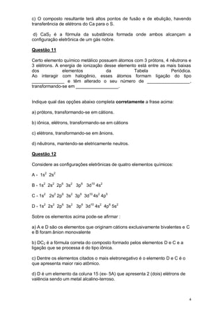 4
c) O composto resultante terá altos pontos de fusão e de ebulição, havendo
transferência de elétrons do Ca para o S.
d) CaS2 é a fórmula da substância formada onde ambos alcançam a
configuração eletrônica de um gás nobre.
Questão 11
Certo elemento químico metálico possuem átomos com 3 prótons, 4 nêutrons e
3 elétrons. A energia de ionização desse elemento está entre as mais baixas
dos elementos da Tabela Periódica.
Ao interagir com halogênio, esses átomos formam ligação do tipo
_____________ e têm alterado o seu número de _________________,
transformando-se em _________________.
Indique qual das opções abaixo completa corretamente a frase acima:
a) prótons, transformando-se em cátions.
b) iônica, elétrons, transformando-se em cátions
c) elétrons, transformando-se em ânions.
d) nêutrons, mantendo-se eletricamente neutros.
Questão 12
Considere as configurações eletrônicas de quatro elementos químicos:
A - 1s2
2s2
B - 1s2
2s2
2p6
3s2
3p6
3d10
4s2
C - 1s2
2s2
2p6
3s2
3p6
3d10
4s2
4p5
D - 1s2
2s2
2p6
3s2
3p6
3d10
4s2
4p6
5s2
Sobre os elementos acima pode-se afirmar :
a) A e D são os elementos que originam cátions exclusivamente bivalentes e C
e B foram ânion monovalente
b) DC2 é a fórmula correta do composto formado pelos elementos D e C e a
ligação que se processa é do tipo iônica.
c) Dentre os elementos citados o mais eletronegativo é o elemento D e C é o
que apresenta maior raio atômico.
d) D é um elemento da coluna 15 (ex- 5A) que apresenta 2 (dois) elétrons de
valência sendo um metal alcalino-terroso.
 