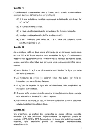 5
Questão 13
Considerando X como sendo o cloro e Y como sendo o sódio e analisando os
aspectos químicos apresentados, provavelmente
(A) X é uma substância metálica, que possui a distribuição eletrônica: 1s2
2s2
2p6
3s1
(B) Y é uma substância iônica.
(C) a nova substância produzida, formada por X e Y, seria molecular.
(D) o sal produzido pela união de X e Y a fórmula YX2.
(E) o sal produzido pela união de Y e X seria um composto iônico
constituído por Na+
e Cl-
.
Questão 14
Ao se misturar NaCl em água ocorre a formação de um composto iônico, onde
os íons Na+
e Cl-
ficam envoltos pelas moléculas de água. Considerando a
dissolução do açúcar com água e tendo em vista a natureza do material sólido,
açúcar, assinale a alternativa que apresenta uma explicação científica para o
mesmo.
(A) As moléculas do açúcar se diluem entre as moléculas da água que estão
em maior quantidade.
(B) As moléculas do açúcar se separam umas das outras por meio de
interações com as moléculas da água.
(C)O açúcar se dispersa na água em micropartículas, com rompimento de
interações eletrostáticas.
(D)O açúcar sofre um derretimento ao entrar em contato com a água, ou seja,
uma mudança do estado sólido para o aquoso.
(E) Os cátions e os ânions, ou seja, os íons que constituem o açúcar se tornam
solvatados pelas moléculas de água.
Questão 15:
Um engenheiro ao analisar três compostos de massa atômica parecida,
observou que eles possuíam, respectivamente, os seguintes pontos de
ebulição: -0,6ºC, 56ºC e 82ºC. Baseando-se no tipo de interação intermolecular
existente, qual alternativa possui as interações intermoleculares,
respectivamente.
 