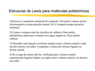 Estruturas de Lewis para moléculas poliatómicas

1)Escrever o esqueleto estrutural do composto. Em geral o átomo menos
electronegativo ocupa posição central. H e F ocupam sempre posições
terminais
2) Contar o número total de electrões de valência. Para aniões
poliatómicos adicionar o número de cargas negativas. Para catiões
subtrair.
3) Desenhar uma ligação covalente simples entre o átomo central e cada
um dos átomos em redor. Completar o octeto dos átomos ligados ao
átomo central.
4) Se a regra do octeto não for verificada para o átomo central
experimentar ligações duplas ou triplas entre o átomo central e os átomos
em redor.
 