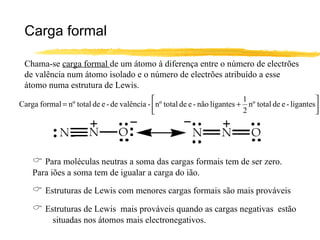 Carga formal

 Chama-se carga formal de um átomo à diferença entre o número de electrões
 de valência num átomo isolado e o número de electrões atribuído a esse
 átomo numa estrutura de Lewis.
                                                                           1                        
Carga formal = nº total de e - de valência - nº total de e - não ligantes + nº total de e - ligantes
                                                                           2                        




     Para moléculas neutras a soma das cargas formais tem de ser zero.
    Para iões a soma tem de igualar a carga do ião.

     Estruturas de Lewis com menores cargas formais são mais prováveis
     Estruturas de Lewis mais prováveis quando as cargas negativas estão
           situadas nos átomos mais electronegativos.
 