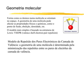Geometria molecular

Forma como os átomos numa molécula se orientam
no espaço. A geometria de uma molécula pode
afectar as propriedades físicas e químicas, como o
ponto de fusão, ebulição, densidade, etc.
O modelo mais simples é baseado na estruturas de
Lewis: VSEPR (valence shell electron-pair repulsion)


Modelo de Repulsão dos Pares Electrónicos da Camada de
Valência: a geometria de uma molécula é determinada pela
minimização das repulsões entre os pares de electrões da
camada de valência.
 