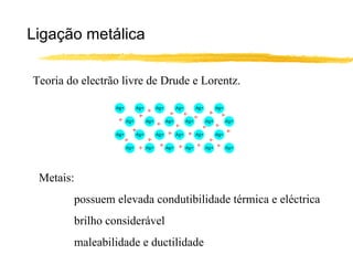 Ligação metálica

Teoria do electrão livre de Drude e Lorentz.




 Metais:
        possuem elevada condutibilidade térmica e eléctrica
        brilho considerável
        maleabilidade e ductilidade
 