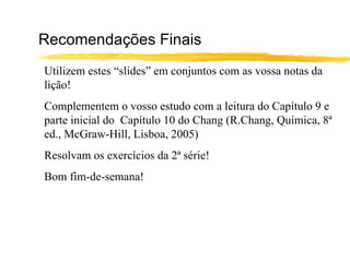 Recomendações Finais
Utilizem estes “slides” em conjuntos com as vossa notas da
lição!
Complementem o vosso estudo com a leitura do Capítulo 9 e
parte inicial do Capítulo 10 do Chang (R.Chang, Química, 8ª
ed., McGraw-Hill, Lisboa, 2005)
Resolvam os exercícios da 2ª série!
Bom fim-de-semana!
 