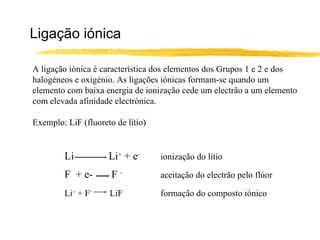 Ligação iónica

A ligação iónica é característica dos elementos dos Grupos 1 e 2 e dos
halogéneos e oxigénio. As ligações iónicas formam-se quando um
elemento com baixa energia de ionização cede um electrão a um elemento
com elevada afinidade electrónica.

Exemplo: LiF (fluoreto de lítio)


         Li          Li+ + e-      ionização do lítio

         F + e-       F-           aceitação do electrão pelo flúor

         Li+ + F-    LiF           formação do composto iónico
 