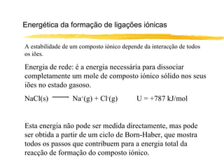 Energética da formação de ligações iónicas

A estabilidade de um composto iónico depende da interacção de todos
os iões.

Energia de rede: é a energia necessária para dissociar
completamente um mole de composto iónico sólido nos seus
iões no estado gasoso.
NaCl(s)           Na+(g) + Cl-(g)         U = +787 kJ/mol


Esta energia não pode ser medida directamente, mas pode
ser obtida a partir de um ciclo de Born-Haber, que mostra
todos os passos que contribuem para a energia total da
reacção de formação do composto iónico.
 