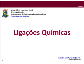 Prof. Nunes



    Universidade Federal do Ceará
    Centro de Ciências
    Departamento de Química Orgânica e Inorgânica
    Química Geral e Orgânica




       Ligações Químicas


                                                    Prof. Dr. José Nunes da Silva Jr.
                                                                   nunes.ufc@gmail.com
1
                                                                                 DQOI - UFC
 