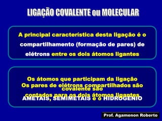 A principal característica desta ligação é o
compartilhamento (formação de pares) de
  elétrons entre os dois átomos ligantes



   Os átomos que participam da ligação
 Os pares de elétrons compartilhados são
              covalente são
  contados para os dois átomos ligantes
 AMETAIS, SEMIMETAIS e o HIDROGÊNIO


                             Prof. Agamenon Roberto
 