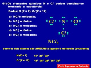 01) Os elementos químicos N e Cl podem combinar-se
    formando a substância:
    Dados: N (Z = 7); Cl (Z = 17)

    a) NCl e molecular.
    b) NCl2 e iônica.                 Cl      N       Cl
    c) NCl2 e molecular.
    d) NCl3 e iônica.
    e) NCl3 e molecular.                      Cl
                                    N Cl 3
como os dois átomos são AMETAIS a ligação é molecular (covalente)

          N (Z = 7)     1s2 2s2 2p3

          Cl (Z = 17)   1s2 2s2 2p6 3s2 3p5

                                           Prof. Agamenon Roberto
 