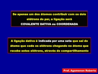 Se apenas um dos átomos contribuir com os dois
          elétrons do par, a ligação será
      COVALENTE DATIVA ou COORDENADA




A ligação dativa é indicada por uma seta que sai do
átomo que cede os elétrons chegando no átomo que
recebe estes elétrons, através do compartilhamento




                                   Prof. Agamenon Roberto
 