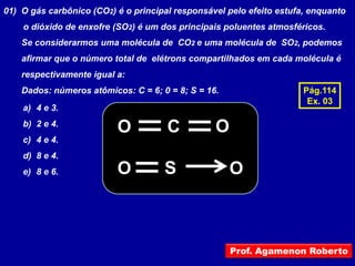 01) O gás carbônico (CO2) é o principal responsável pelo efeito estufa, enquanto
    o dióxido de enxofre (SO2) é um dos principais poluentes atmosféricos.
    Se considerarmos uma molécula de CO2 e uma molécula de SO2, podemos
    afirmar que o número total de elétrons compartilhados em cada molécula é
    respectivamente igual a:
    Dados: números atômicos: C = 6; 0 = 8; S = 16.                    Pág.114
                                                                       Ex. 03
    a) 4 e 3.
    b) 2 e 4.
                          O           C          O
    c) 4 e 4.
    d) 8 e 4.
    e) 8 e 6.             O          S               O



                                                     Prof. Agamenon Roberto
 