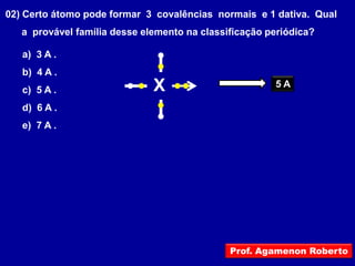 02) Certo átomo pode formar 3 covalências normais e 1 dativa. Qual
   a provável família desse elemento na classificação periódica?

   a) 3 A .
   b) 4 A .
   c) 5 A .                   X                        5A

   d) 6 A .
   e) 7 A .




                                              Prof. Agamenon Roberto
 