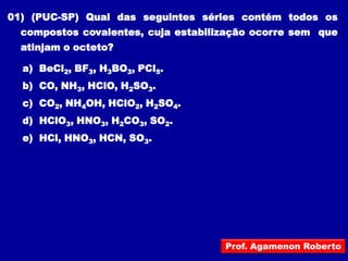 01) (PUC-SP) Qual das seguintes séries contém todos os
  compostos covalentes, cuja estabilização ocorre sem que
  atinjam o octeto?

  a) BeCl2, BF3, H3BO3, PCl5.
  b) CO, NH3, HClO, H2SO3.
  c) CO2, NH4OH, HClO2, H2SO4.
  d) HClO3, HNO3, H2CO3, SO2.
  e) HCl, HNO3, HCN, SO3.




                                     Prof. Agamenon Roberto
 