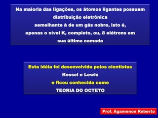 Na maioria das ligações, os átomos ligantes possuem
               distribuição eletrônica
       semelhante à de um gás nobre, isto é,
   apenas o nível K, completo, ou, 8 elétrons em
                 sua última camada




     Esta idéia foi desenvolvida pelos cientistas
                   Kossel e Lewis
              e ficou conhecida como
                TEORIA DO OCTETO



                                    Prof. Agamenon Roberto
 
