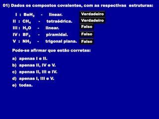 01) Dados os compostos covalentes, com as respectivas estruturas:

     I : BeH2        -    linear.          Verdadeiro
    II : CH4     -       tetraédrica.      Verdadeiro

    III : H2O    -       linear.           Falso

    IV : BF3     -       piramidal.        Falso
    V : NH3     -        trigonal plana.   Falso

    Pode-se afirmar que estão corretas:

    a) apenas I e II.
    b) apenas II, IV e V.
    c) apenas II, III e IV.
    d) apenas I, III e V.
    e) todas.
 