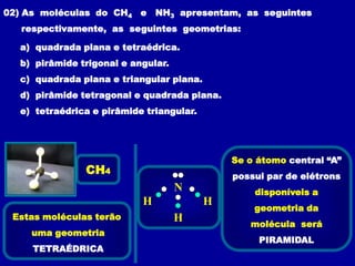 02) As moléculas do CH4 e NH3 apresentam, as seguintes
   respectivamente, as seguintes geometrias:

  a) quadrada plana e tetraédrica.
  b) pirâmide trigonal e angular.
  c) quadrada plana e triangular plana.
  d) pirâmide tetragonal e quadrada plana.
  e) tetraédrica e pirâmide triangular.




                                              Se o átomo central “A”
               CH4                            possui par de elétrons
                                    N             disponíveis a
                           H              H
                                                  geometria da
 Estas moléculas terão              H            molécula será
    uma geometria
                                                   PIRAMIDAL
     TETRAÉDRICA
 