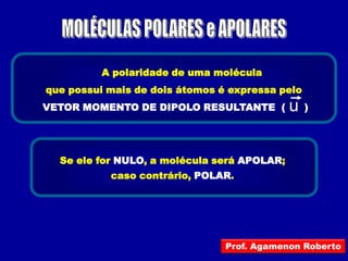 A polaridade de uma molécula
que possui mais de dois átomos é expressa pelo
VETOR MOMENTO DE DIPOLO RESULTANTE (         u   )




  Se ele for NULO, a molécula será APOLAR;
           caso contrário, POLAR.




                                Prof. Agamenon Roberto
 