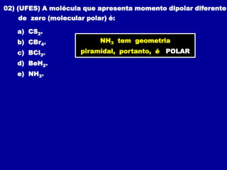 02) (UFES) A molécula que apresenta momento dipolar diferente
   de zero (molecular polar) é:

   a) CS2.
   b) CBr4.               NH3 tem geometria
   c) BCl3.          piramidal, portanto, é POLAR
   d) BeH2.
   e) NH3.
 