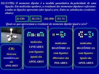 03) (UFRS) O momento dipolar é a medida quantitativa da polaridade de uma
    ligação. Em moléculas apolares, a resultante dos momentos dipolares referentes
    a todas as ligações apresenta valor igual a zero. Entre as substâncias covalentes
    abaixo:

               I) CH4       II) CS2       III) HBr    IV) N2
    Quais as que apresentam a resultante do momento dipolar igual a zero?



                        S      C      S         H       Br            N       N

                            moléculas                moléculas        moléculas
                         LINEARES               DIATÔMICAS         DIATÔMICAS
      CH4
                        com ligantes             com ligantes        com ligantes
    Molécula
  tetraédrica que           iguais são          diferentes são        iguais são
       são              APOLARES                     POLARES        APOLARES
   APOLARES
 