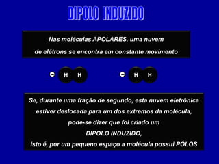 Nas moléculas APOLARES, uma nuvem

 de elétrons se encontra em constante movimento


       –   H      H              –   H    H



Se, durante uma fração de segundo, esta nuvem eletrônica
  estiver deslocada para um dos extremos da molécula,
               pode-se dizer que foi criado um
                      DIPOLO INDUZIDO,
isto é, por um pequeno espaço a molécula possui PÓLOS
 