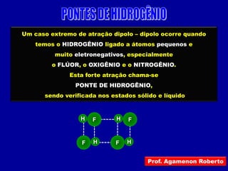 Um caso extremo de atração dipolo – dipolo ocorre quando
    temos o HIDROGÊNIO ligado a átomos pequenos e
          muito eletronegativos, especialmente
         o FLÚOR, o OXIGÊNIO e o NITROGÊNIO.
              Esta forte atração chama-se
                PONTE DE HIDROGÊNIO,
      sendo verificada nos estados sólido e líquido



                 H    F     H   F



                  F   H     F   H


                                       Prof. Agamenon Roberto
 