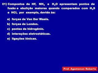 01) Compostos de HF, NH3 e H2O apresentam pontos de
  fusão e ebulição maiores quando comparados com H2S
  e HCl, por exemplo, devido às:

  a) forças de Van Der Waals.
  b) forças de London.
  c) pontes de hidrogênio.
  d) interações eletrostáticas.
  e) ligações iônicas.




                                   Prof. Agamenon Roberto
 