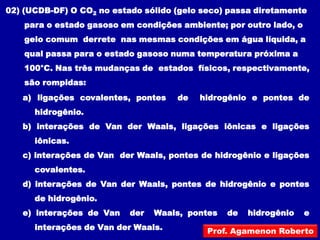 02) (UCDB-DF) O CO2 no estado sólido (gelo seco) passa diretamente
    para o estado gasoso em condições ambiente; por outro lado, o
    gelo comum derrete nas mesmas condições em água líquida, a
    qual passa para o estado gasoso numa temperatura próxima a
    100°C. Nas três mudanças de estados físicos, respectivamente,
    são rompidas:
   a) ligações covalentes, pontes    de   hidrogênio e pontes de
      hidrogênio.
   b) interações de Van der Waals, ligações iônicas e ligações
      iônicas.
   c) interações de Van der Waals, pontes de hidrogênio e ligações
      covalentes.
   d) interações de Van der Waals, pontes de hidrogênio e pontes
      de hidrogênio.
   e) interações de Van    der   Waals, pontes   de   hidrogênio    e
      interações de Van der Waals.          Prof. Agamenon Roberto
 