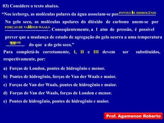 03) Considere o texto abaixo.
                                                                       I
“Nos icebergs, as moléculas polares da água associam-se por.................................
                                                            PONTES DE HIDROGÊNIO


 No gelo seco, as moléculas apolares do dióxido de carbono unem-se por
                     II
 FORÇAS DE VAN DER WAALS
 ...................................... . Conseqüentemente, a 1 atm de pressão, é possível
  prever que a mudança de estado de agregação do gelo ocorra a uma temperatura
     MAIOR
      III
  ................ do que a do gelo seco.”
Para completá-lo corretamente, I, II e III devem                        ser    substituídos,
respectivamente, por:

a) Forças de London, pontes de hidrogênio e menor.
b) Pontes de hidrogênio, forças de Van der Waals e maior.
c) Forças de Van der Waals, pontes de hidrogênio e maior.
d) Forças de Van der Waals, forças de London e menor.
e) Pontes de hidrogênio, pontes de hidrogênio e maior.


                                                              Prof. Agamenon Roberto
 