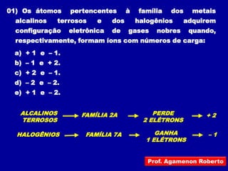 01) Os átomos     pertencentes       à   família   dos    metais
  alcalinos    terrosos   e    dos       halogênios     adquirem
  configuração    eletrônica   de    gases    nobres     quando,
  respectivamente, formam íons com números de carga:
 a) + 1 e – 1.
 b) – 1 e + 2.
 c) + 2 e – 1.
 d) – 2 e – 2.
 e) + 1 e – 2.


   ALCALINOS         FAMÍLIA 2A               PERDE          +2
   TERROSOS                                2 ELÉTRONS

  HALOGÊNIOS          FAMÍLIA 7A              GANHA           –1
                                           1 ELÉTRONS


                                            Prof. Agamenon Roberto
 
